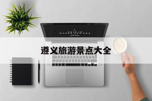 遵义旅游景点大全-遵义有什么好玩的地方旅游景点