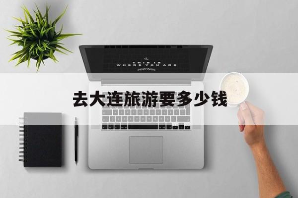 去大连旅游要多少钱-去大连旅游大概要多少钱
